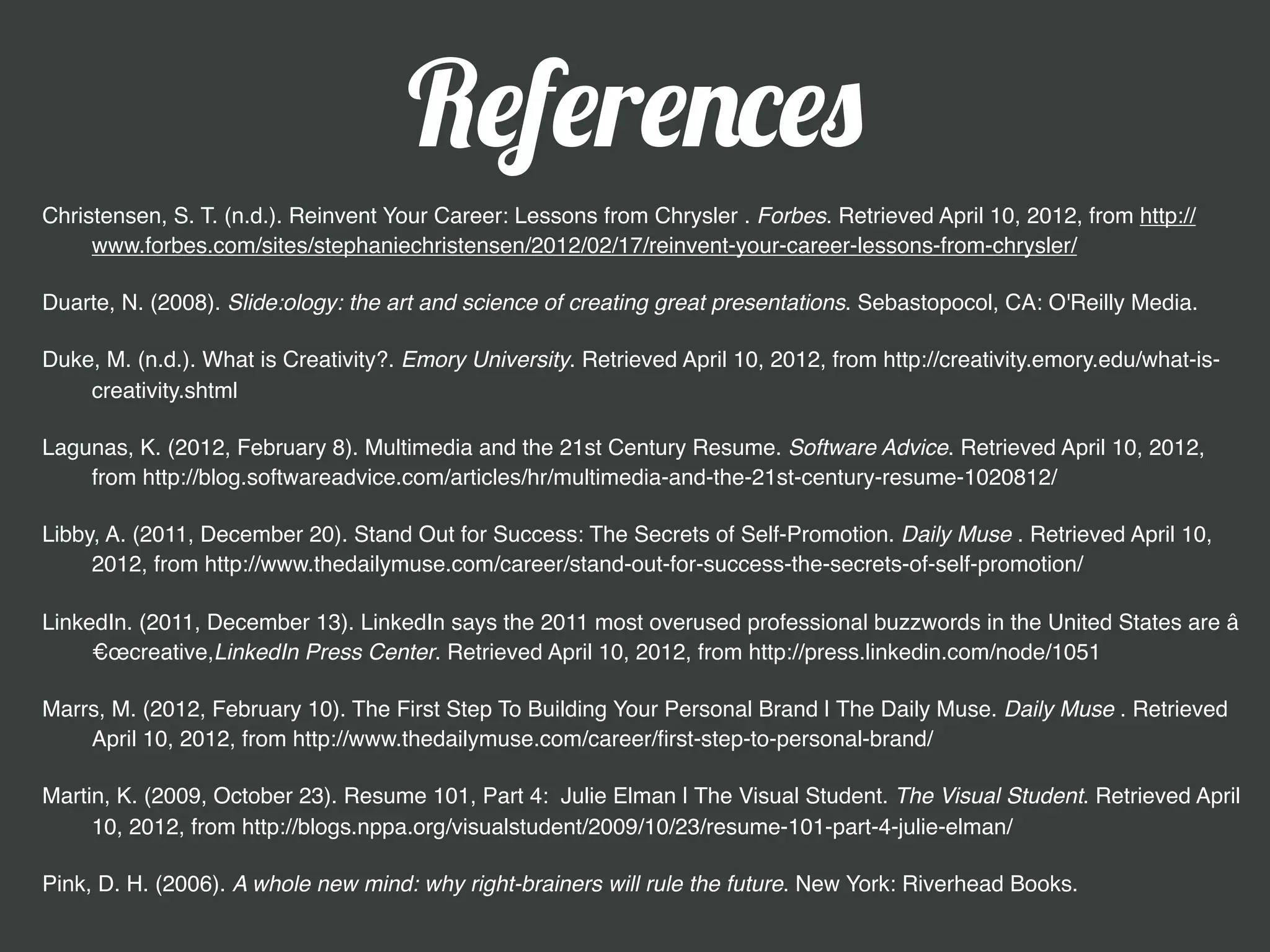 References
Typefaces: Museo Slab by Jos Buivenga and EdmondSans James T. Edmondson

Christensen, S. T. (n.d.). Reinvent Your Career: Lessons from Chrysler . Forbes. Retrieved April 10, 2012, from http://www.forbes.com/
      sites/stephaniechristensen/2012/02/17/reinvent-your-career-lessons-from-chrysler/

Duarte, N. (2008). Slide:ology: the art and science of creating great presentations. Sebastopocol, CA: O'Reilly Media.

Duke, M. (n.d.). What is Creativity?. Emory University. Retrieved April 10, 2012, from http://creativity.emory.edu/what-is-creativity.shtml

Lagunas, K. (2012, February 8). Multimedia and the 21st Century Resume. Software Advice. Retrieved April 10, 2012, from http://
    blog.softwareadvice.com/articles/hr/multimedia-and-the-21st-century-resume-1020812/

Libby, A. (2011, December 20). Stand Out for Success: The Secrets of Self-Promotion. Daily Muse . Retrieved April 10, 2012, from http://
      www.thedailymuse.com/career/stand-out-for-success-the-secrets-of-self-promotion/

LinkedIn. (2011, December 13). LinkedIn says the 2011 most overused professional buzzwords in the United States are â
     €œcreative,LinkedIn Press Center. Retrieved April 10, 2012, from http://press.linkedin.com/node/1051

Marrs, M. (2012, February 10). The First Step To Building Your Personal Brand | The Daily Muse. Daily Muse . Retrieved April 10, 2012,
     from http://www.thedailymuse.com/career/ﬁrst-step-to-personal-brand/

Martin, K. (2009, October 23). Resume 101, Part 4: Julie Elman | The Visual Student. The Visual Student. Retrieved April 10, 2012, from
     http://blogs.nppa.org/visualstudent/2009/10/23/resume-101-part-4-julie-elman/

Pink, D. H. (2006). A whole new mind: why right-brainers will rule the future. New York: Riverhead Books.
 