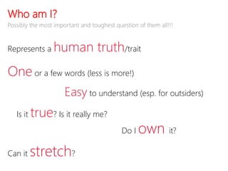Who am I?
Represents a human truth/trait
One or a few words (less is more!)
Easy to understand (esp. for outsiders)
Is it true? Is it really me?
Do I own it?
Can it stretch?
Possibly the most important and toughest question of them all!!!
 