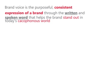 Brand voice is the purposeful, consistent
expression of a brand through the written and
spoken word that helps the brand stand out in
today’s cacophonous world
 