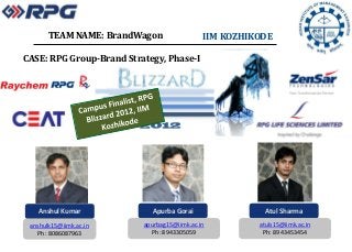 TEAM NAME: BrandWagon                 IIM KOZHIKODE

CASE: RPG Group-Brand Strategy, Phase-I




   Anshul Kumar             Apurba Gorai                 Atul Sharma
 anshulk15@iimk.ac.in     apurbag15@iimk.ac.in         atuls15@iimk.ac.in
   Ph: 8086087963           Ph: 8943305059              Ph: 8943453454
 