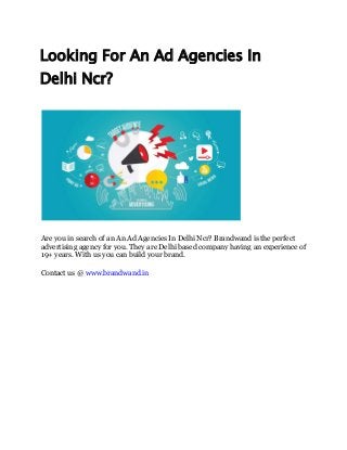 Looking For An Ad Agencies In
Delhi Ncr?
Are you in search of an An Ad Agencies In Delhi Ncr? Brandwand is the perfect
advertising agency for you. They are Delhi based company having an experience of
19+ years. With us you can build your brand.
Contact us @ www.brandwand.in
 