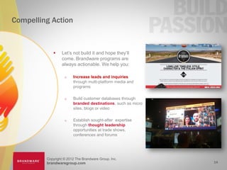 Compelling Action



                 Let’s not build it and hope they’ll
                  come. Brandware programs are
                  always actionable. We help you:

                       Increase leads and inquiries
                        through multi-platform media and
                        programs

                       Build customer databases through
                        branded destinations, such as micro
                        sites, blogs or video

                       Establish sought-after expertise
                        through thought leadership
                        opportunities at trade shows,
                        conferences and forums




         Copyright © 2012 The Brandware Group, Inc.
         brandwaregroup.com                                   14
 