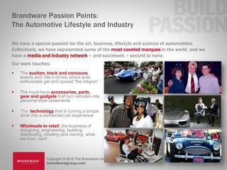 Brandware Passion Points:
The Automotive Lifestyle and Industry

We have a special passion for the art, business, lifestyle and science of automobiles.
Collectively, we have represented some of the most coveted marques in the world, and we
have a media and industry network – and successes – second to none.
Our work touches:
   The auction, track and concours
    events and ride-n-drives where auto
    enthusiasts get and spread “the religion”

   The must-have accessories, parts,
    gear and gadgets that turn vehicles into
    personal style statements

   The technology that is turning a simple
    drive into a connected car experience

   Wholesale to retail, the business of
    designing, engineering, building,
    distributing, retailing and owning what
    we love: cars!



                 Copyright © 2012 The Brandware Group, Inc.
                 brandwaregroup.com                                                       17
 