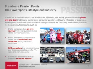 Brandware Passion Points:
The Powersports Lifestyle and Industry

In addition to cars and trucks, it’s motorcycles, scooters. RVs, boats, yachts and other power
toys and gear that inspire tremendous consumer passion and loyalty. Decades of experience
working with brands and products in this category means we can apply proven best practices
for measurable, fast results, such as:
   Digital campaigns that get rave
    reviews from core loyalists but also
    attract “newbie” audiences

   Brand ambassador programs that
    create vocal enthusiasts and
    advocates among media and
    consumers

   B2B campaigns that give distributors
    and dealers access to powerful PR,
    sales and marketing tools

   Events and experiences that let
    everyone share the passion


                 Copyright © 2012 The Brandware Group, Inc.
                 brandwaregroup.com                                                              18
 