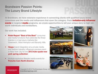 Brandware Passion Points:
The Luxury Brand Lifestyle

At Brandware, we have extensive experience in connecting clients with qualified luxury brand
consumers and the media and influencers that cover the category. From invitation-only influencer
events to targeted media programs, we create opportunities to tell your unique story to high net-
worth individuals and trendsetters.

Our work has included:

   Robb Report “Best of the Best” consumer
    and media functions that celebrate the finest
    brands in in top luxury markets like
    Greenwich, West Hampton and Beverly Hills

   Vespa brand integration at a private media
    and fashion industry influencer preview event
    in New York City for the 2012 kate spade new
    york spring collection

   Multiple exclusive lifestyle media events for
    Porsche Cars North America



                  Copyright © 2012 The Brandware Group, Inc.
                  brandwaregroup.com                                                         19
 