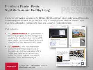 Brandware Passion Points:
Good Medicine and Healthy Living

Brandware’s innovative campaigns for B2B and B2C health tech clients get measurable results.
We create opportunities to tell your unique story to influencers and decision makers, from
physicians and practice managers to trade and consumer media audiences.

Work includes:

   For Carestream Dental, the global leader in
    medical imaging and practice management
    solutions, the Brandware team delivers PR,
    social media, marketing collateral and event
    strategies that build awareness and sales

   For Lifecomm, a joint venture between
    Qualcomm and Verizon, Brandware is
    developing product launch programs for a
    mobile personal emergency response
    system, including pre-launch tradeshow,
    media and social media campaigns.



                  Copyright © 2012 The Brandware Group, Inc.
                  brandwaregroup.com                                                      20
 