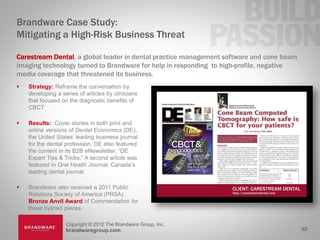 Brandware Case Study:
Mitigating a High-Risk Business Threat

Carestream Dental, a global leader in dental practice management software and cone beam
imaging technology turned to Brandware for help in responding to high-profile, negative
media coverage that threatened its business.
   Strategy: Reframe the conversation by
    developing a series of articles by clinicians
    that focused on the diagnostic benefits of
    CBCT

   Results: Cover stories in both print and
    online versions of Dental Economics (DE),
    the United States’ leading business journal
    for the dental profession. DE also featured
    the content in its B2B eNewsletter, “DE
    Expert Tips & Tricks.” A second article was
    featured in Oral Health Journal, Canada’s
    leading dental journal.

   Brandware also received a 2011 Public
    Relations Society of America (PRSA)
    Bronze Anvil Award of Commendation for
    these bylined pieces.

                   Copyright © 2012 The Brandware Group, Inc.
                   brandwaregroup.com                                                     22
 