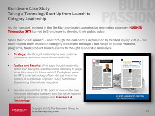 Brandware Case Study:
Taking a Technology Start-Up from Launch to
Category Leadership
As the “upstart” entrant in the On-Star dominated automotive telematics category, HUGHES
Telematics (HTI) turned to Brandware to develop their public voice.

Since their 2006 launch – and through the company’s acquisition by Verizon in July 2012 – we
have helped them establish category leadership through a full range of public relations
programs, from product launch events to thought leadership initiatives.
   Strategy: Use thought leadership to earn customer
    awareness and trade media-driven credibility

   Tactics and Results: What says thought leadership
    better than being the sole telematics company to weigh
    in on the category’s future trends? Our bylined piece
    for HTI’s chief technology officer did just that in the
    Society of Automotive Engineer (SAE) Automotive
    Engineering International magazine

   We also ensured that HTI’s point of view on the new
    insurance telematics category was first to be featured
    in leading insurance trade journal Insurance &
    Technology.

                  Copyright © 2012 The Brandware Group, Inc.
                  brandwaregroup.com                                                       23
 