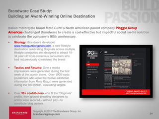 Brandware Case Study:
Building an Award-Winning Online Destination

Italian motorcycle brand Moto Guzzi’s North American parent company Piaggio Group
Americas challenged Brandware to create a cost-effective but impactful social media solution
to celebrate the company’s 90th anniversary.
   Strategy: Brandware developed
    www.motoguzzioriginals.com, a new lifestyle
    destination celebrating Originals across multiple
    lifestyle categories and designed to attract 18-
    34 year old style-conscious consumers who
    had not previously considered the brand

   Tactics and Results: Over x media
    impressions were generated during the first
    week of the launch alone. Over 1000 leads
    (customers who opted to receive additional
    information from Moto Guzzi) were generated
    during the first month, exceeding targets

   Over 30+ contributors who fit the “Originals”
    profile, from ground-breaking designers to
    artists were secured – without pay - to
    contribute blog content

                  Copyright © 2012 The Brandware Group, Inc.
                  brandwaregroup.com                                                           24
 