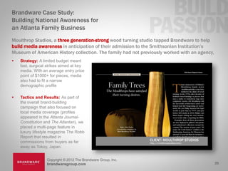 Brandware Case Study:
Building National Awareness for
an Atlanta Family Business
Moulthrop Studios, a three generation-strong wood turning studio tapped Brandware to help
build media awareness in anticipation of their admission to the Smithsonian Institution’s
Museum of American History collection. The family had not previously worked with an agency,
   Strategy: A limited budget meant
    fast, surgical strikes aimed at key
    media. With an average entry price
    point of $1000+ for pieces, media
    also had to fit a narrow
    demographic profile

   Tactics and Results: As part of
    the overall brand-building
    campaign that also focused on
    local media coverage (profiles
    appeared in the Atlanta Journal-
    Constitution and The Atlantan), we
    placed a multi-page feature in
    luxury lifestyle magazine The Robb
    Report that resulted in
    commissions from buyers as far
    away as Tokoy, Japan.


                  Copyright © 2012 The Brandware Group, Inc.
                  brandwaregroup.com                                                          25
 