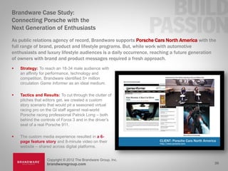 Brandware Case Study:
Connecting Porsche with the
Next Generation of Enthusiasts
As public relations agency of record, Brandware supports Porsche Cars North America with the
full range of brand, product and lifestyle programs. But, while work with automotive
enthusiasts and luxury lifestyle audiences is a daily occurrence, reaching a future generation
of owners with brand and product messages required a fresh approach.
   Strategy: To reach an 18-34 male audience with
    an affinity for performance, technology and
    competition, Brandware identified 5+ million
    circulation Game Informer as an ideal medium.

   Tactics and Results: To cut through the clutter of
    pitches that editors get, we created a custom
    story scenario that would pit a seasoned virtual
    racing pro on the GI staff against real-world
    Porsche racing professional Patrick Long – both
    behind the controls of Forza 3 and in the driver’s
    seat of a real Porsche 911.

   The custom media experience resulted in a 6-
    page feature story and 8-minute video on their
    website – shared across digital platforms.


                  Copyright © 2012 The Brandware Group, Inc.
                  brandwaregroup.com                                                         26
 