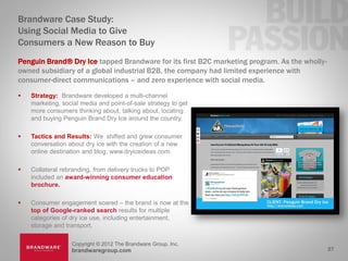 Brandware Case Study:
Using Social Media to Give
Consumers a New Reason to Buy
Penguin Brand® Dry Ice tapped Brandware for its first B2C marketing program. As the wholly-
owned subsidiary of a global industrial B2B, the company had limited experience with
consumer-direct communications – and zero experience with social media.
   Strategy: Brandware developed a multi-channel
    marketing, social media and point-of-sale strategy to get
    more consumers thinking about, talking about, locating
    and buying Penguin Brand Dry Ice around the country,

   Tactics and Results: We shifted and grew consumer
    conversation about dry ice with the creation of a new
    online destination and blog, www.dryiceideas.com.

   Collateral rebranding, from delivery trucks to POP
    included an award-winning consumer education
    brochure.

   Consumer engagement soared – the brand is now at the
    top of Google-ranked search results for multiple
    categories of dry ice use, including entertainment,
    storage and transport.

                  Copyright © 2012 The Brandware Group, Inc.
                  brandwaregroup.com                                                          27
 