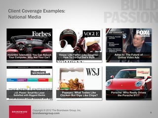 Client Coverage Examples:
National Media




HUGHES Telematics: You Can Reboot         Vespa: Like Father, Like Daughter:     Adap.tv: The Future of
 Your Computer; Why Not Your Car?            How To Co-Opt Dad’s Style             Online Video Ads




    J.D. Power: Small Biz Least             Popeyes: What Tastes Like          Porsche: Who Really Drives
    Satisfied with Biggest Banks           Chicken But Dips Like Chips?             the Porsche 911?




                    Copyright © 2012 The Brandware Group, Inc.
                    brandwaregroup.com                                                                      8
 