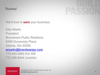 Thanks!


We’d love to earn your business.

Elke Martin
President
Brandware Public Relations
8399 Dunwoody Place
Atlanta, GA 30350
emartin@brandwarepr.com
770.649.0880 Ext 305
770.596.8444 (mobile)


          Copyright © 2012 The Brandware Group, Inc.
          brandwaregroup.com                           9
 
