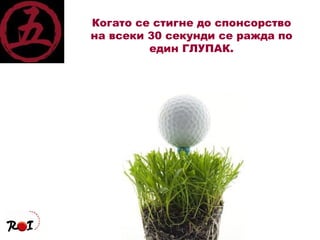 Когато се стигне до спонсорство на всеки 30 секунди се ражда по един ГЛУПАК. 