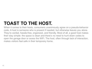TOAST TO THE HOST.
When it comes to their hosts, consumers unanimously agree on a pseudo-behavior
code. A host is someone who is present if needed, but otherwise leaves you alone.
They’re cordial, hassle-free, organized, and friendly. Most of all, a good host makes
their stay simple: the space is clean and there’s no need to hunt down codes to
open the garage door or acess the WiFi. The host, often through lack of interaction,
makes visitors feel safe in their temporary home.
10
 