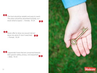 11
11
The host should be reliable and easy to reach.
The place should be advertised honestly, so I
know what to expect. – Female, 18-34
Hosts offer to show me around city but
leave me alone if I don’t need help.
– Female, 18-34
I appreciate hosts that are concerned towards
their guest's safety, privacy, and enjoyment.
– Male, 18-34
 