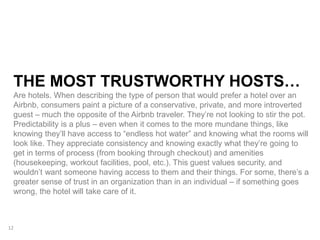 THE MOST TRUSTWORTHY HOSTS…
Are hotels. When describing the type of person that would prefer a hotel over an
Airbnb, consumers paint a picture of a conservative, private, and more introverted
guest – much the opposite of the Airbnb traveler. They’re not looking to stir the pot.
Predictability is a plus – even when it comes to the more mundane things, like
knowing they’ll have access to “endless hot water” and knowing what the rooms will
look like. They appreciate consistency and knowing exactly what they’re going to
get in terms of process (from booking through checkout) and amenities
(housekeeping, workout facilities, pool, etc.). This guest values security, and
wouldn’t want someone having access to them and their things. For some, there’s a
greater sense of trust in an organization than in an individual – if something goes
wrong, the hotel will take care of it.
12
 