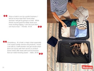 13
13
Since a hotel is run by a public business, I
will be at more ease that I know what
services I will get by going to a hotel. While
Airbnb sounds great for better deals and
more exciting lodging, I can't be sure that I
can trust a host. – Female, 18-34
Consistency. At a hotel, a major chain especially,
I can expect similar service and products. I know
I can talk to a staff member and get results when
there are issues with their service or product.
Some hotels offer deals with local businesses
that can make traveling easier. – Male, 35-54
 