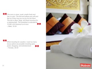 15
15
The room is clean, quiet, smells fresh and
has no odor. The bed and pillows are soft and
feel as if they hug you as you lie into them.
The tub is clean, large, and feels luxurious for
a relaxing bath. The breakfast is extended to
10 AM, and checkout is at noon.
– Male, 18-34
When traveling for vacation, I want as many
luxury options as possible including spas,
pools, shopping, and entertainment.
– Female, 35-54
 
