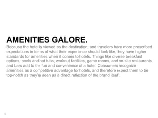 16
AMENITIES GALORE.
Because the hotel is viewed as the destination, and travelers have more prescribed
expectations in terms of what their experience should look like, they have higher
standards for amenities when it comes to hotels. Things like diverse breakfast
options, pools and hot tubs, workout facilities, game rooms, and on-site restaurants
and bars add to the fun and convenience of a hotel. Consumers recognize
amenities as a competitive advantage for hotels, and therefore expect them to be
top-notch as they’re seen as a direct reflection of the brand itself.
 