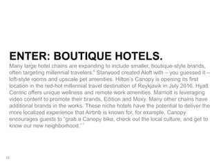 ENTER: BOUTIQUE HOTELS.
Many large hotel chains are expanding to include smaller, boutique-style brands,
often targeting millennial travelers.6
Starwood created Aloft with – you guessed it –
loft-style rooms and upscale pet amenities. Hilton’s Canopy is opening its first
location in the red-hot millennial travel destination of Reykjavik in July 2016. Hyatt
Centric offers unique wellness and remote work amenities. Marriott is leveraging
video content to promote their brands, Edition and Moxy. Many other chains have
additional brands in the works. These niche hotels have the potential to deliver the
more localized experience that Airbnb is known for, for example, Canopy
encourages guests to “grab a Canopy bike, check out the local culture, and get to
know our new neighborhood.” 7
18
 
