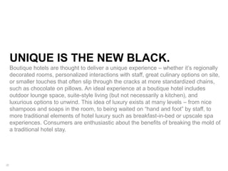 20
UNIQUE IS THE NEW BLACK.
Boutique hotels are thought to deliver a unique experience – whether it’s regionally
decorated rooms, personalized interactions with staff, great culinary options on site,
or smaller touches that often slip through the cracks at more standardized chains,
such as chocolate on pillows. An ideal experience at a boutique hotel includes
outdoor lounge space, suite-style living (but not necessarily a kitchen), and
luxurious options to unwind. This idea of luxury exists at many levels – from nice
shampoos and soaps in the room, to being waited on “hand and foot” by staff, to
more traditional elements of hotel luxury such as breakfast-in-bed or upscale spa
experiences. Consumers are enthusiastic about the benefits of breaking the mold of
a traditional hotel stay.
 