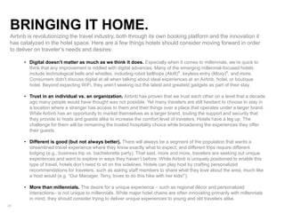 24
BRINGING IT HOME.
Airbnb is revolutionizing the travel industry, both through its own booking platform and the innovation it
has catalyzed in the hotel space. Here are a few things hotels should consider moving forward in order
to deliver on traveler’s needs and desires:
• Digital doesn’t matter as much as we think it does. Especially when it comes to millennials, we’re quick to
think that any improvement is riddled with digital advances. Many of the emerging millennial-focused hotels
include technological bells and whistles, including robot bellhops (Aloft)6
, keyless entry (Moxy)8
, and more.
Consumers didn’t discuss digital at all when talking about ideal experiences at an Airbnb, hotel, or boutique
hotel. Beyond expecting WiFi, they aren’t seeking out the latest and greatest gadgets as part of their stay.
• Trust in an individual vs. an organization. Airbnb has proven that we trust each other on a level that a decade
ago many people would have thought was not possible. Yet many travelers are still hesitant to choose to stay in
a location where a stranger has access to them and their things over a place that operates under a larger brand.
While Airbnb has an opportunity to market themselves as a larger brand, touting the support and security that
they provide to hosts and guests alike to increase the comfort level of travelers, Hotels have a leg up. The
challenge for them will be remaining the trusted hospitality choice while broadening the experiences they offer
their guests.
• Different is good (but not always better). There will always be a segment of the population that wants a
streamlined travel experience where they know exactly what to expect, and different trips require different
lodging (e.g., business trip vs. bachelorette party). That said, more and more, travelers are seeking out unique
experiences and want to explore in ways they haven’t before. While Airbnb is uniquely positioned to enable this
type of travel, hotels don’t need to sit on the sidelines. Hotels can play host by crafting personalized
recommendations for travelers, such as asking staff members to share what they love about the area, much like
a host would (e.g. “Our Manager, Terry, loves to do this hike with her kids!”).
• More than millennials. The desire for a unique experience – such as regional décor and personalized
interactions– is not unique to millennials. While major hotel chains are often innovating primarily with millennials
in mind, they should consider trying to deliver unique experiences to young and old travelers alike.
 