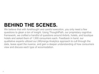 26
BEHIND THE SCENES.
We believe that with forethought and careful execution, you only need a few
questions to glean a ton of insight. Using ThoughtPath, our proprietary cognitive
framework, we crafted a handful of questions around Airbnb, hotels, and boutique
hotels and asked them of 1,500 consumers each. Feedback in hand, our
qualitative experts utilized our (iM)merge Analytics approach to cull through the
data, tease apart the nuance, and gain a deeper understanding of how consumers
view and discuss each type of accomodation.
 