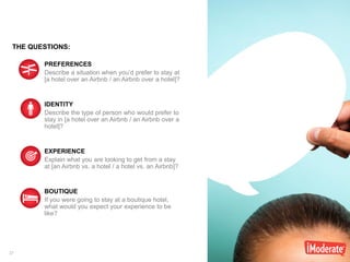 27
PREFERENCES
Describe a situation when you’d prefer to stay at
[a hotel over an Airbnb / an Airbnb over a hotel]?
IDENTITY
Describe the type of person who would prefer to
stay in [a hotel over an Airbnb / an Airbnb over a
hotel]?
EXPERIENCE
Explain what you are looking to get from a stay
at [an Airbnb vs. a hotel / a hotel vs. an Airbnb]?
BOUTIQUE
If you were going to stay at a boutique hotel,
what would you expect your experience to be
like?
THE QUESTIONS:
 