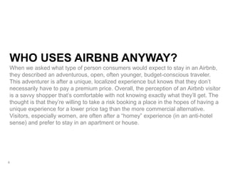WHO USES AIRBNB ANYWAY?
When we asked what type of person consumers would expect to stay in an Airbnb,
they described an adventurous, open, often younger, budget-conscious traveler.
This adventurer is after a unique, localized experience but knows that they don’t
necessarily have to pay a premium price. Overall, the perception of an Airbnb visitor
is a savvy shopper that’s comfortable with not knowing exactly what they’ll get. The
thought is that they’re willing to take a risk booking a place in the hopes of having a
unique experience for a lower price tag than the more commercial alternative.
Visitors, especially women, are often after a “homey” experience (in an anti-hotel
sense) and prefer to stay in an apartment or house.
4
 