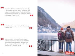 5
5
Someone who has an extroverted personality,
a person who can trust others. Someone very
outgoing and adventurous who doesn't let bias
or idealistic expectations get in the way of their
experience. – Male, 18-34
Adventurous young person with little money.
– Male, 55+
Someone who wants a different, maybe
cheaper experience than staying in a hotel,
where it's more homey and personal than
living in a generic hotel room with random
neighbors. – Female, 18-34
 