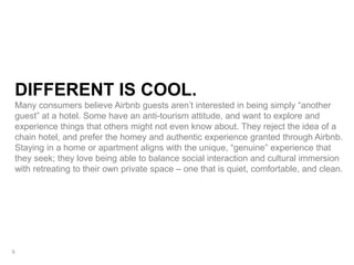 DIFFERENT IS COOL.
Many consumers believe Airbnb guests aren’t interested in being simply “another
guest” at a hotel. Some have an anti-tourism attitude, and want to explore and
experience things that others might not even know about. They reject the idea of a
chain hotel, and prefer the homey and authentic experience granted through Airbnb.
Staying in a home or apartment aligns with the unique, “genuine” experience that
they seek; they love being able to balance social interaction and cultural immersion
with retreating to their own private space – one that is quiet, comfortable, and clean.
6
 