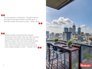 7
7
You are staying in a real house. You get to see the
decorations and style of home in another area. It
feels like a home and not just a room. – Male, 35-54
Airbnb provides a more personal, intimate
environment than hotels. They also offer a number
of amenities and perks that are generally not
offered in hotels. Also, they have a better location
than most hotels and are an all around better
value. Personal touches and services are much
more readily available, as well. – Female, 18-34
 