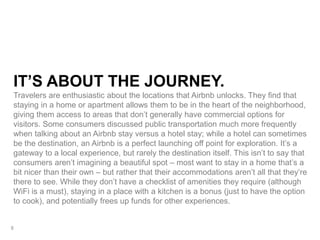 IT’S ABOUT THE JOURNEY.
Travelers are enthusiastic about the locations that Airbnb unlocks. They find that
staying in a home or apartment allows them to be in the heart of the neighborhood,
giving them access to areas that don’t generally have commercial options for
visitors. Some consumers discussed public transportation much more frequently
when talking about an Airbnb stay versus a hotel stay; while a hotel can sometimes
be the destination, an Airbnb is a perfect launching off point for exploration. It’s a
gateway to a local experience, but rarely the destination itself. This isn’t to say that
consumers aren’t imagining a beautiful spot – most want to stay in a home that’s a
bit nicer than their own – but rather that their accommodations aren’t all that they’re
there to see. While they don’t have a checklist of amenities they require (although
WiFi is a must), staying in a place with a kitchen is a bonus (just to have the option
to cook), and potentially frees up funds for other experiences.
8
 