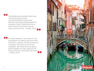 9
9
It's a little adventure - but a safe one. The
living spaces are vetted by the person who
rents them. Locations are often exclusive or
convenient. The prices are more than
competitive. But mainly the living spaces
lack the sterility of a hotel, giving you the
feeling of having a home away from home.
– Female 18-34
Comfortable space (intimate interior size
-loft/ studio layout for living
room/kitchen/bedroom with private
bathroom plus balcony/patio) walkable to
amenities is ideal. Property that has no
formal check-in/out so just a security
code to access is best. – Female, 35-54
 