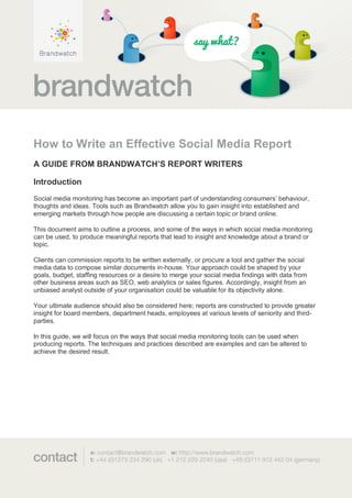 How to Write an Effective Social Media Report
A GUIDE FROM BRANDWATCH’S REPORT WRITERS

Introduction
Social media monitoring has become an important part of understanding consumers’ behaviour,
thoughts and ideas. Tools such as Brandwatch allow you to gain insight into established and
emerging markets through how people are discussing a certain topic or brand online.

This document aims to outline a process, and some of the ways in which social media monitoring
can be used, to produce meaningful reports that lead to insight and knowledge about a brand or
topic.

Clients can commission reports to be written externally, or procure a tool and gather the social
media data to compose similar documents in-house. Your approach could be shaped by your
goals, budget, staffing resources or a desire to merge your social media findings with data from
other business areas such as SEO, web analytics or sales figures. Accordingly, insight from an
unbiased analyst outside of your organisation could be valuable for its objectivity alone.

Your ultimate audience should also be considered here; reports are constructed to provide greater
insight for board members, department heads, employees at various levels of seniority and third-
parties.

In this guide, we will focus on the ways that social media monitoring tools can be used when
producing reports. The techniques and practices described are examples and can be altered to
achieve the desired result.
 
