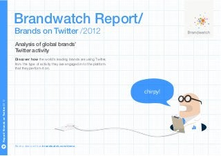 Brandwatch Report/
                                 Brands on Twitter /2012
                                 Analysis of global brands’
                                 Twitter activity
                                 Discover how the world’s leading brands are using Twitter,
                                 from the type of activity they are engaged in to the platform
                                 that they perform it on.




                                                                                                 chirpy!
Report/ Brands on Twitter/2012




                                 Book a demo with us brandwatch.com/demo
 