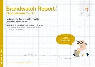 Brandwatch Report/
Dual Senses/ 2013

Listening to the impact of Twitter
upon the radio sector.
Discover the challenges, trends and opportunities
facing the world’s leading radio stations in the wake
of the social media revolution

Report/ Dual Senses/ 2013

we’re
listening!

Book a demo with us brandwatch.com/demo

 