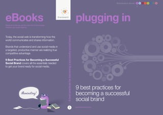 Brandwatch ebook 1 2 3 4 5 6 7 8




eBooks
Designed to help you get the most out of social media,
                                                                                                                          plugging in
whatever your goals might be.




Today, the social web is transforming how the




                                                               9 best practices for becoming a successful social brand
world communicates and shares information.

Brands that understand and use social media in
a targeted, productive manner are realizing true
competitive advantage.

9 Best Practices for Becoming a Successful
Social Brand covers all the essentials needed
to get your brand ready for social media.




                                                                                                                          9 best practices for
                                                                                                                          becoming a successful
                                                         NEW                                                              social brand
                                                                                   1                                      www.brandwatch.com
 