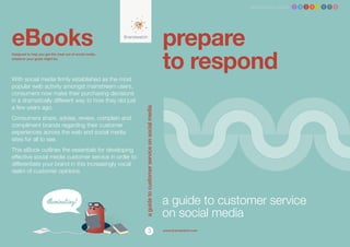 Brandwatch ebook 1 2 3 4 5 6 7 8




eBooks                                                                                                 prepare
                                                                                                       to respond
Designed to help you get the most out of social media,
whatever your goals might be.




With social media firmly established as the most
popular web activity amongst mainstream users,
consumers now make their purchasing decisions
in a dramatically different way to how they did just
a few years ago.




                                                         a guide to customer service on social media
Consumers share, advise, review, complain and
compliment brands regarding their customer
experiences across the web and social media
sites for all to see.
This eBook outlines the essentials for developing
effective social media customer service in order to
differentiate your brand in this increasingly vocal
realm of customer opinions.




                                                                                                       a guide to customer service
                                                                                                       on social media
                                                                        3                              www.brandwatch.com
 