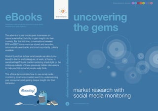 Brandwatch ebook 1 2 3 4 5 6 7 8




eBooks                                                                                                       uncovering
                                                                                                             the gems
Designed to help you get the most out of social media,
whatever your goals might be.




The advent of social media gives businesses an
unprecedented opportunity to gain insight into their
markets. For the first time, conversations between
B2B and B2C consumers are stored and recorded,




                                                              Market Research with Social Media Monitoring
automatically searchable, and most importantly, publicly
available.

Wouldn’t you love to hear what people say about your
brand to friends and colleagues, at work, at home, in
social settings? Social media monitoring sheds light on the
online equivalents of these previously hidden discussions
to help you find out what people really think.

This eBook demonstrates how to use social media
monitoring to enhance market search by understanding
your consumers and gaining deeper insight into their
behaviour.


                                                                                                             market research with
                                                                                                             social media monitoring
                                                                             2                               www.brandwatch.com
 