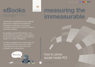 Brandwatch ebook 1 2 3 4 5 6 7 8




eBooks                                                                                   measuring the
                                                                                         immeasurable
Designed to help you get the most out of social media,
whatever your goals might be.




There’s still a considerable amount of debate
about how to measure social media ROI.
Businesses’ investment in social media
continues to rise and this investment needs to
be proven beneficial.

By developing robust ROI measures, your
social media team can garner more budget to
do justice to its strategies and earn deserved
respect from upper management.
                                                         how to prove social media ROI
This eBook highlights some simple steps you
can take to prove the value of your social
media efforts and even ways this can be
translated into monetary terms.



                                                                                         how to prove
                                                                                         social media ROI
                                                                   7                     www.brandwatch.com
 
