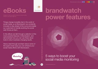 Brandwatch ebook 1 2 3 4 5 6 7 8




eBooks                                                                                                  brandwatch
                                                                                                        power features
Designed to help you get the most out of social media,
whatever your goals might be.




Things change incredibly fast in the world of
social media, so at Brandwatch we constantly
innovate to stay ahead of the curve and enable
our customers to handle anything the social




                                                         5 ways to boost your social media monitoring
web throws at them.

In this eBook we talk through a selection of the
most powerful features in Brandwatch, and
demonstrate how you can use these clever
tools to return business-changing results.

Have a read through and learn about some of
the super smart ways you can enhance your
social media efforts with Brandwatch.




                                                                                                        5 ways to boost your
                                                                                                        social media monitoring
                                                                        8                               www.brandwatch.com
 