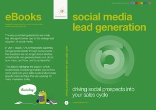 Brandwatch ebook 1 2 3 4 5 6 7 8




eBooks                                                                                                    social media
                                                                                                          lead generation
Designed to help you get the most out of social media,
whatever your goals might be.




The way purchasing decisions are made
has changed forever due to the widespread
adoption of social media.

In 2011, nearly 70% of marketers said they




                                                         driving social prospects into your sales cycle
had generated leads through social media –
the questions are no longer about whether
social media can generate leads, but about
how many, and how best to achieve this.

This eBook highlights the ways in which
social media monitoring enables you to drive
more leads into your sales cycle and provides
specific hints and tips that are working for
many marketers today.



                                                                                                          driving social prospects into
                                                                                                          your sales cycle
                                                                        5                                 www.brandwatch.com
 