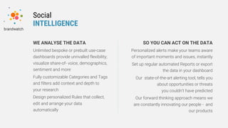 WE ANALYSE THE DATA
Unlimited bespoke or prebuilt use-case
dashboards provide unrivalled flexibility;
visualize share-of- voice, demographics,
sentiment and more
Fully customizable Categories and Tags
and filters add context and depth to
your research
Design personalized Rules that collect,
edit and arrange your data
automatically
SO YOU CAN ACT ON THE DATA
Personalized alerts make your teams aware
of important moments and issues, instantly
Set up regular automated Reports or export
the data in your dashboard
Our state-of-the-art alerting tool, tells you
about opportunities or threats
you couldn’t have predicted
Our forward thinking approach means we
are constantly innovating our people - and
our products
Social
INTELLIGENCE
 