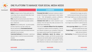 ONE PLATFORM TO MANAGE YOUR SOCIAL MEDIA NEEDS
ANALYTICS
Gather the largest volume of high quality data from
social, blogs, forums, news and review sites in real-
time and tailored to your industry
Filter using 50+ pre built and add custom filters to
find meaningful conversations by people, location,
topic, medium etc.
Segment data by creating rules – by service quality,
by topics, keywords, user type, medium etc.
Not just sentiment but Personalized Sentiment –
analyze the data and create personalized sentiment
applicable for your business
Customized Dashboard and templates – get all your
data and charts in real time via your personalized
template
And monitor your competitors.
KNOW MORE
https://www.brandwatch.com/brandwatch-analytics
AUDIENCES IMAGE INSIGHTS
Find people that matter Brandwatch Audiences makes it
simple to find groups of people based on what matters
to you – their demographics, passions, professions,
where they’re based, and who they engage with.
Understand their world learn what’s important to your
audience—from the topics they really care about to the
people they’re influenced by.
How are your customers different from the competitors
- Compare your audience with the competitors - How do
your followers compare to your competitors’? What sets
your target customer apart from the general public?
Influencer identification, beyond the obvious Look
beyond follower numbers, and find the up-and-coming
influencers who hold the ability to reach the right people.
More targeted, more authentic, more powerful. Find the
right influencers to make your next campaign a success.
KNOW MORE
https://www.brandwatch.com/audiences
Understand how images are used to
communicate and interact with your brand
With Image Insights you can collect and analyze
images containing your brand
– our software is designed to identify your logo
in an image in any context it is used and across
platforms
How is your logo utilized Analyze how, when,
and where people see your logo
Product Usage Discover how your customers
really use your products.
See Everything -The good, the bad, and the ugly
- before it goes viral.
KNOW MORE
https://www.brandwatch.com/image-insights
 