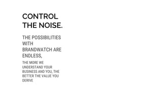 CONTROL
THE NOISE.
THE POSSIBILITIES
WITH
BRANDWATCH ARE
ENDLESS,
THE MORE WE
UNDERSTAND YOUR
BUSINESS AND YOU, THE
BETTER THE VALUE YOU
DERIVE
 