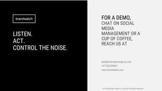 LISTEN.
ACT.
CONTROL THE NOISE.
FOR A DEMO,
CHAT ON SOCIAL
MEDIA
MANAGEMENT OR A
CUP OF COFFEE,
REACH US AT
alok@thinkingmansgroup.com
+917045299967
www.brandwatch.com
© Thinking Men India Pvt. Ltd.2018 All Rights Reserved
 