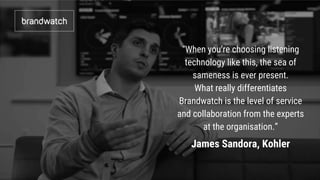 “When you’re choosing listening
technology like this, the sea of
sameness is ever present.
What really differentiates
Brandwatch is the level of service
and collaboration from the experts
at the organisation.”
James Sandora, Kohler
 
